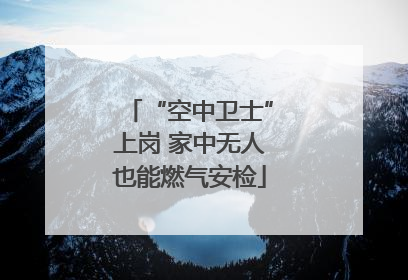 “空中卫士”上岗 家中无人也能燃气安检