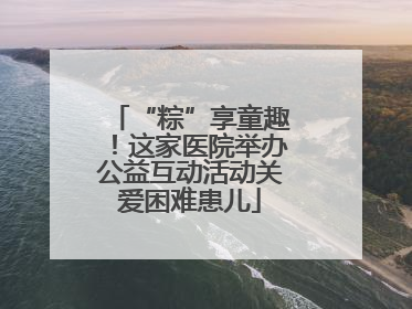 “粽”享童趣！这家医院举办公益互动活动关爱困难患儿