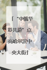 “中俄华彩共游”点亮哈尔滨中央大街