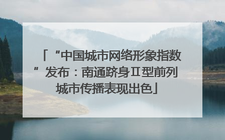 “中国城市网络形象指数”发布：南通跻身Ⅱ型前列 城市传播表现出色