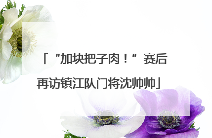 “加块把子肉！”赛后再访镇江队门将沈帅帅