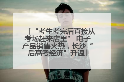 “考生考完后直接从考场赶来店里” 电子产品销售火热，长沙“后高考经济”升温
