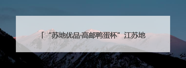 “苏地优品·高邮鸭蛋杯”江苏地理标志伴手礼专场活动在宁举行