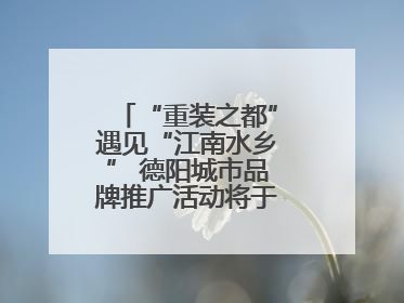 “重装之都”遇见“江南水乡” 德阳城市品牌推广活动将于无锡拉开帷幕