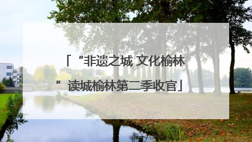 “非遗之城 文化榆林”读城榆林第二季收官