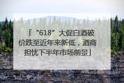 “618”大促白酒破价跌至近年来新低，酒商担忧下半年市场前景