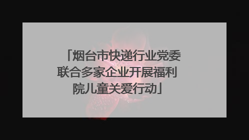 烟台市快递行业党委联合多家企业开展福利院儿童关爱行动