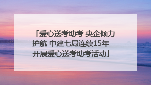 爱心送考助考 央企倾力护航 中建七局连续15年开展爱心送考助考活动