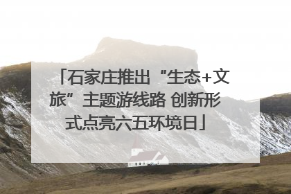 石家庄推出“生态+文旅”主题游线路 创新形式点亮六五环境日