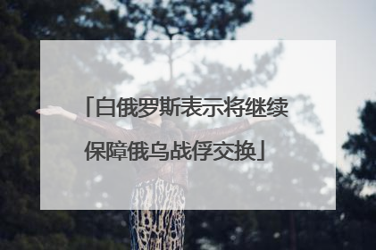 白俄罗斯表示将继续保障俄乌战俘交换