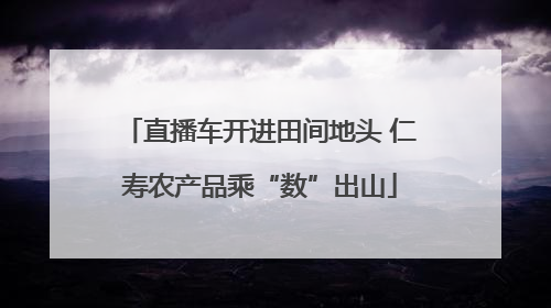 直播车开进田间地头 仁寿农产品乘“数”出山