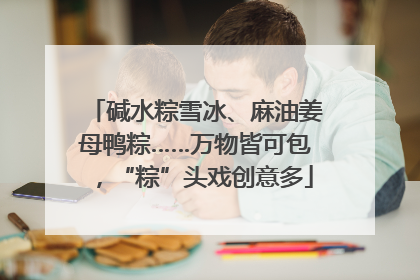 碱水粽雪冰、麻油姜母鸭粽……万物皆可包，“粽”头戏创意多