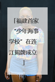 福建首家“少年海事学校”在连江揭牌成立