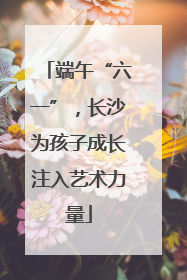 端午“六一”，长沙为孩子成长注入艺术力量