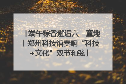 端午粽香邂逅六一童趣丨郑州科技馆奏响“科技+文化”双节和弦