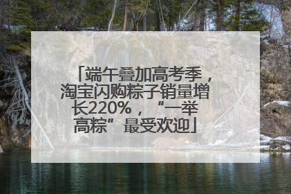 端午叠加高考季，淘宝闪购粽子销量增长220%，“一举高粽”最受欢迎