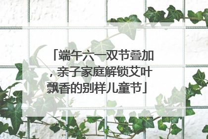 端午六一双节叠加，亲子家庭解锁艾叶飘香的别样儿童节