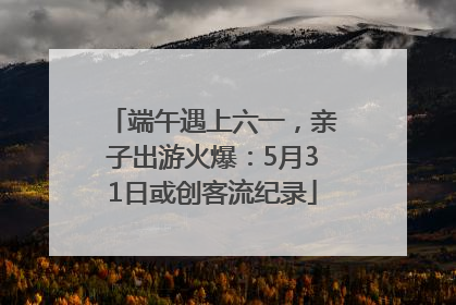 端午遇上六一，亲子出游火爆：5月31日或创客流纪录