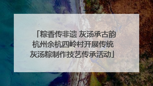 粽香传非遗 灰汤承古韵 杭州余杭四岭村开展传统灰汤粽制作技艺传承活动