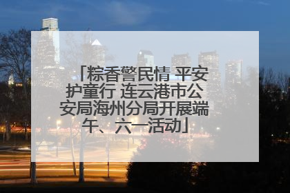 粽香警民情 平安护童行 连云港市公安局海州分局开展端午、六一活动