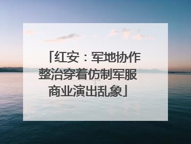 红安：军地协作整治穿着仿制军服商业演出乱象