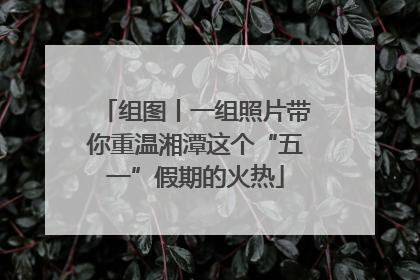 组图丨一组照片带你重温湘潭这个“五一”假期的火热
