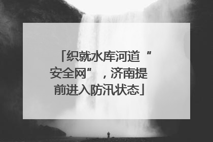 织就水库河道“安全网”，济南提前进入防汛状态