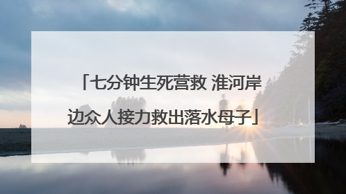 七分钟生死营救 淮河岸边众人接力救出落水母子