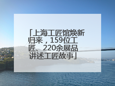 上海工匠馆焕新归来，159位工匠、220余展品讲述工匠故事