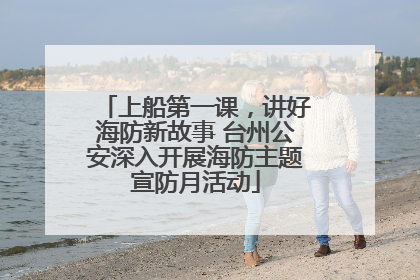 上船第一课，讲好海防新故事 台州公安深入开展海防主题宣防月活动