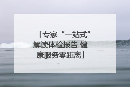 专家“一站式”解读体检报告 健康服务零距离