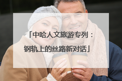中哈人文旅游专列：钢轨上的丝路新对话