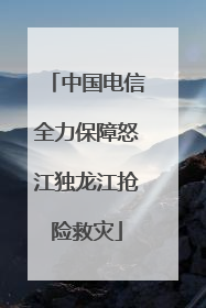 中国电信全力保障怒江独龙江抢险救灾