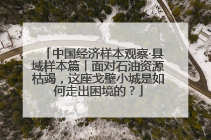 中国经济样本观察·县域样本篇丨面对石油资源枯竭，这座戈壁小城是如何走出困境的？