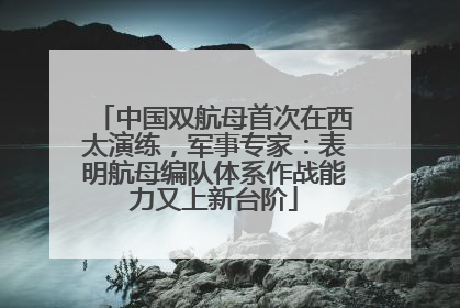 中国双航母首次在西太演练，军事专家：表明航母编队体系作战能力又上新台阶