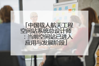 中国载人航天工程空间站系统总设计师：当前空间站已进入应用与发展阶段