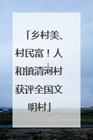 乡村美、村民富！人和镇清河村获评全国文明村