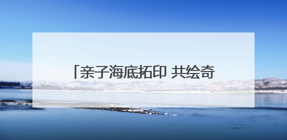 亲子海底拓印 共绘奇妙之旅——县珠泉完小举办第299期公益课堂