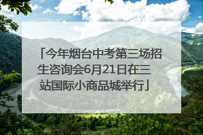 今年烟台中考第三场招生咨询会6月21日在三站国际小商品城举行