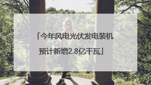 今年风电光伏发电装机预计新增2.8亿千瓦