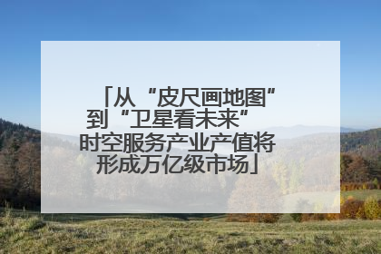 从“皮尺画地图”到“卫星看未来” 时空服务产业产值将形成万亿级市场