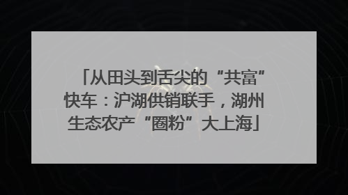 从田头到舌尖的“共富”快车：沪湖供销联手，湖州生态农产“圈粉”大上海