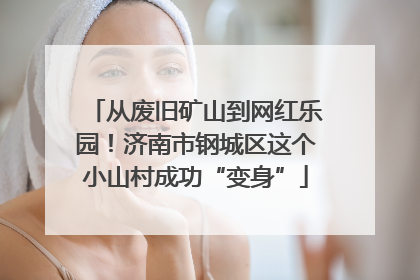 从废旧矿山到网红乐园！济南市钢城区这个小山村成功“变身”