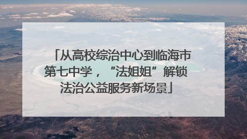 从高校综治中心到临海市第七中学，“法姐姐”解锁法治公益服务新场景