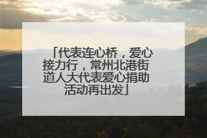 代表连心桥，爱心接力行，常州北港街道人大代表爱心捐助活动再出发