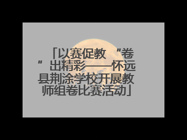 以赛促教 “卷”出精彩——怀远县荆涂学校开展教师组卷比赛活动