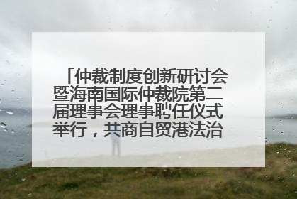 仲裁制度创新研讨会暨海南国际仲裁院第二届理事会理事聘任仪式举行，共商自贸港法治建设新路径