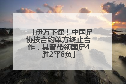 伊万下课！中国足协按合约单方终止合作，其曾带领国足4胜2平8负