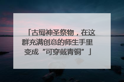 古蜀神圣祭物，在这群充满创意的师生手里变成“可穿戴青铜”