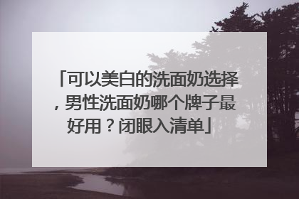 可以美白的洗面奶选择，男性洗面奶哪个牌子最好用？闭眼入清单